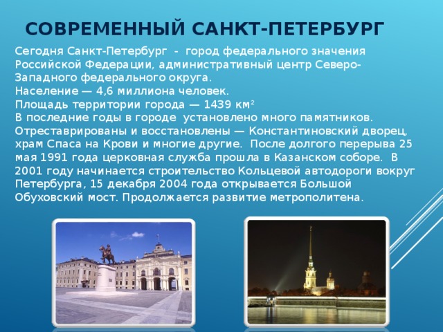 СОВРЕМЕННЫЙ САНКТ-ПЕТЕРБУРГ Сегодня Санкт-Петербург - город федерального значения Российской Федерации, административный центр Северо-Западного федерального округа. Население — 4,6 миллиона человек. Площадь территории города — 1439 км² В последние годы в городе установлено много памятников. Отреставрированы и восстановлены — Константиновский дворец, храм Спаса на Крови и многие другие. После долгого перерыва 25 мая 1991 года церковная служба прошла в Казанском соборе. В 2001 году начинается строительство Кольцевой автодороги вокруг Петербурга, 15 декабря 2004 года открывается Большой Обуховский мост. Продолжается развитие метрополитена. 