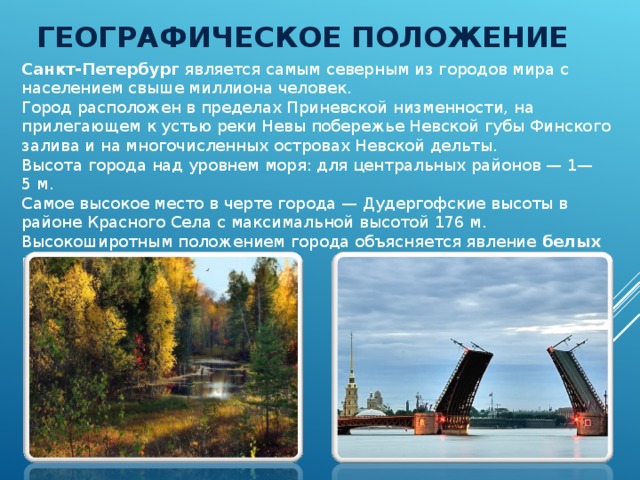 ГЕОГРАФИЧЕСКОЕ ПОЛОЖЕНИЕ Санкт-Петербург является самым северным из городов мира с населением свыше миллиона человек. Город расположен в пределах Приневской низменности, на прилегающем к устью реки Невы побережье Невской губы Финского залива и на многочисленных островах Невской дельты. Высота города над уровнем моря: для центральных районов — 1—5 м.  Самое высокое место в черте города — Дудергофские высоты в районе Красного Села с максимальной высотой 176 м. Высокоширотным положением города объясняется явление белых ночей . 