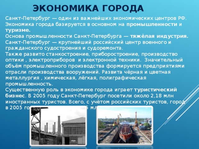 ЭКОНОМИКА ГОРОДА Санкт-Петербург — один из важнейших экономических центров РФ. Экономика города базируется в основном на промышленности и туризме. Основа промышленности Санкт-Петербурга — тяжёлая индустрия. Санкт-Петербург — крупнейший российский центр военного и гражданского судостроения и судоремонта. Также развито станкостроение, приборостроение, производство оптики , электроприборов и электронной техники. Значительный объём промышленного производства формируется предприятиями отрасли производства вооружений. Развита чёрная и цветная металлургия , химическая, лёгкая, полиграфическая промышленность. Существенную роль в экономике города играет туристический бизнес . В 2005 году Санкт-Петербург посетили около 2,18 млн иностранных туристов. Всего, с учётом российских туристов, город в 2005 году посетило около 4,5 млн человек. 