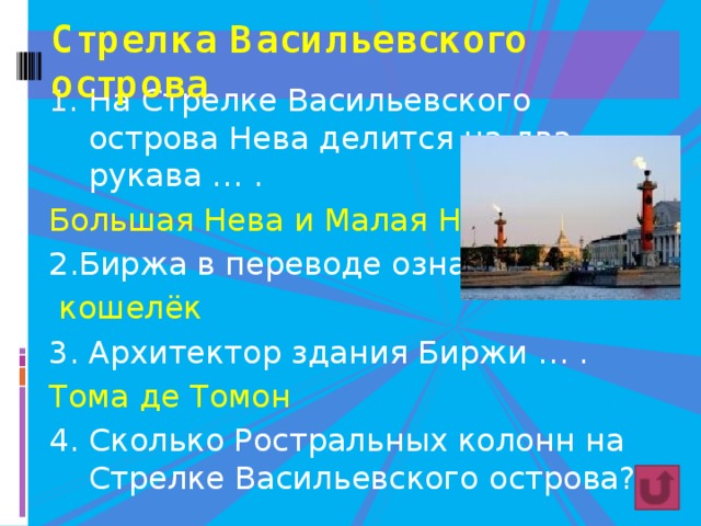 Стрелка Васильевского острова На Стрелке Васильевского острова Нева делится на два рукава … . Большая Нева и Малая Нева 2.Биржа в переводе означает… .  кошелёк 3. Архитектор здания Биржи … . Тома де Томон 4. Сколько Ростральных колонн на Стрелке Васильевского острова? (2) 