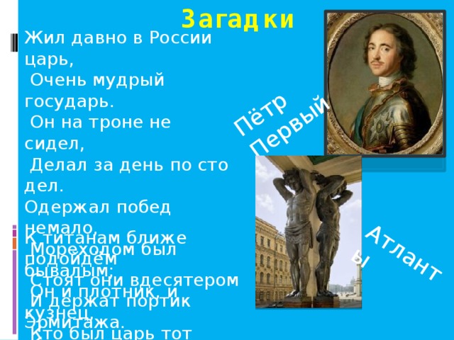 Загадки Пётр Первый Атланты Жил давно в России царь,  Очень мудрый государь.  Он на троне не сидел,  Делал за день по сто дел. Одержал побед немало,  Мореходом был бывалым;  Он и плотник, и кузнец,  Кто был царь тот удалец? К титанам ближе подойдём  Стоят они вдесятером  И держат портик Эрмитажа.  Кто эта каменная стража? 