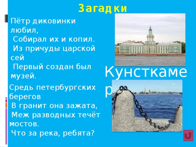 Загадки Пётр диковинки любил,  Собирал их и копил.  Из причуды царской сей  Первый создан был музей. Кунсткамера Средь петербургских берегов  В гранит она зажата,  Меж разводных течёт мостов.  Что за река, ребята?  Нева 