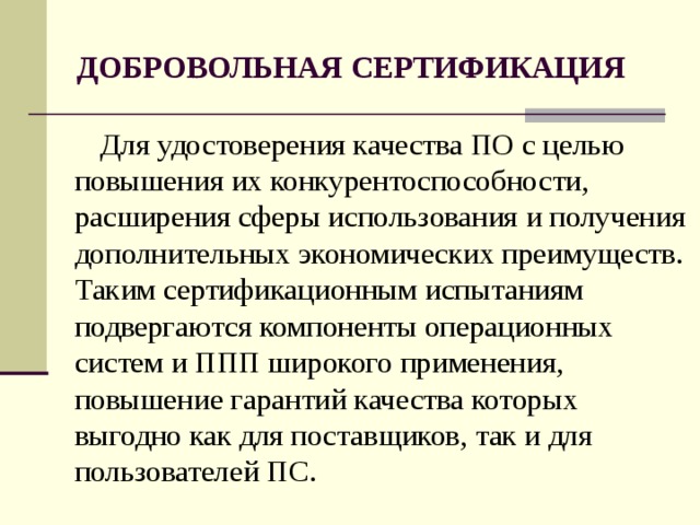 ДОБРОВОЛЬНАЯ СЕРТИФИКАЦИЯ Для удостоверения качества ПО с целью повышения их конкурентоспособности, расширения сферы использования и получения дополнительных экономических преимуществ. Таким сертификационным испытаниям подвергаются компоненты операционных систем и ППП широкого применения, повышение гарантий качества которых выгодно как для поставщиков, так и для пользователей ПС.  