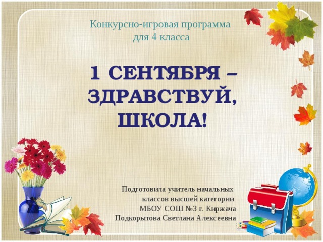 Конкурсно-игровая программа для 4 класса 1 сентября – ЗДРАВСТВУЙ, ШКОЛА! Подготовила учитель начальных классов высшей категории МБОУ СОШ №3 г. Киржача Подкорытова Светлана Алексеевна 