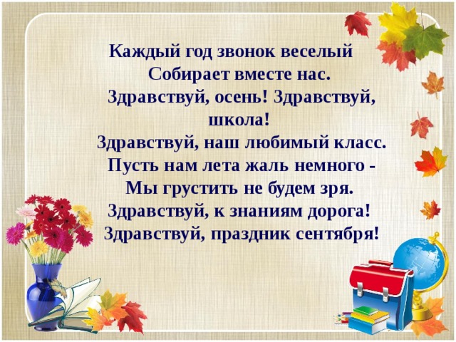 Каждый год звонок веселый   Собирает вместе нас.   Здравствуй, осень! Здравствуй, школа!   Здравствуй, наш любимый класс.  Пусть нам лета жаль немного -  Мы грустить не будем зря.   Здравствуй, к знаниям дорога!   Здравствуй, праздник сентября! 
