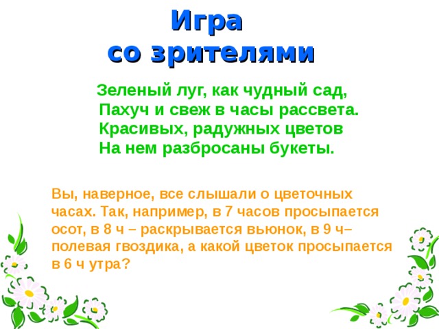 Игра со зрителями  Зеленый луг, как чудный сад, Пахуч и свеж в часы рассвета.  Красивых, радужных цветов  На нем разбросаны букеты. Вы, наверное, все слышали о цветочных часах. Так, например, в 7 часов просыпается осот, в 8 ч – раскрывается вьюнок, в 9 ч– полевая гвоздика, а какой цветок просыпается в 6 ч утра?  