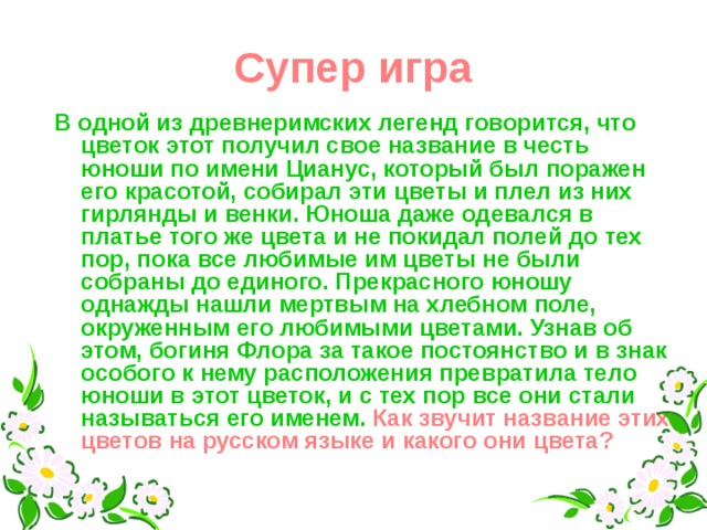 Супер игра В одной из древнеримских легенд говорится, что цветок этот получил свое название в честь юноши по имени Цианус, который был поражен его красотой, собирал эти цветы и плел из них гирлянды и венки. Юноша даже одевался в платье того же цвета и не покидал полей до тех пор, пока все любимые им цветы не были собраны до единого. Прекрасного юношу однажды нашли мертвым на хлебном поле, окруженным его любимыми цветами. Узнав об этом, богиня Флора за такое постоянство и в знак особого к нему расположения превратила тело юноши в этот цветок, и с тех пор все они стали называться его именем.  Как звучит название этих цветов на русском языке и какого они цвета?  