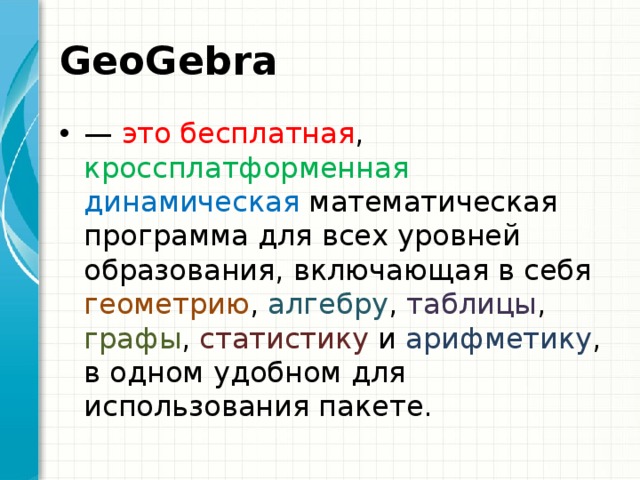 GeoGebra   — это бесплатная , кроссплатформенная  динамическая математическая программа для всех уровней образования, включающая в себя геометрию , алгебру , таблицы , графы , статистику и арифметику , в одном удобном для использования пакете. 