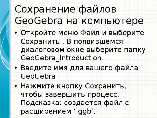 Сохранение файлов GeoGebra на компьютере Откройте меню Файл и выберите Сохранить . В появившемся диалоговом окне выберите папку GeoGebra_Introduction. Введите имя для вашего файла GeoGebra. Нажмите кнопку Сохранить, чтобы завершить процесс. Подсказка: создается файл с расширением ‘.ggb’. 