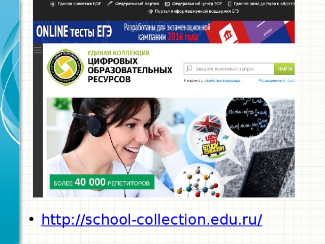Единая коллекция цифровых образовательных ресурсов  ( http:// school - collection . edu.ru ) была создана в период 2005-2007 гг. в рамках проекта «Информатизация системы образования» (ИСО). Целью создания Единой коллекции является сосредоточение в одном месте и предоставление доступа к полному набору современных обучающих средств, предназначенных для преподавания и изучения различных учебных дисциплин в соответствии с Федеральным Государственным образовательным стандартом основного общего образования. В настоящее время в Единой коллекции размещено более 111 000 цифровых образовательных ресурсов практически по всем предметам базисного учебного плана. В ней представлены наборы цифровых ресурсов к большому количеству учебников, рекомендованных Минобрнауки РФ к использованию в школах России, инновационные учебно-методические разработки, разнообразные тематические и предметные коллекции, а также другие учебные, культурно-просветительские и познавательные материалы. http://school-collection.edu.ru /  