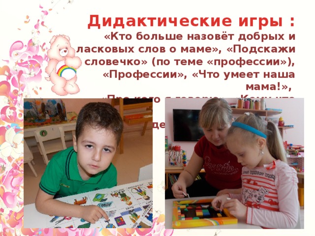 Дидактические игры : «Кто больше назовёт добрых и ласковых слов о маме», «Подскажи словечко» (по теме «профессии»), «Профессии», «Что умеет наша мама!», «Про кого я говорю», «Кому что нужно», «Мамы и детки», «Опиши маму», «Подарок маме» 