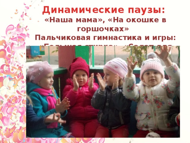 Динамические паузы: «Наша мама», «На окошке в горшочках» Пальчиковая гимнастика и игры: «Большая стирка», «Салат для мамы», «Помогаю маме».  