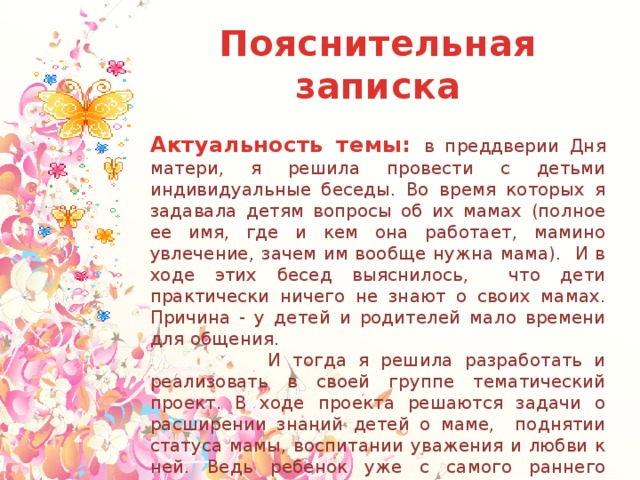 Пояснительная записка  Актуальность темы: в преддверии Дня матери, я решила провести с детьми индивидуальные беседы. Во время которых я задавала детям вопросы об их мамах (полное ее имя, где и кем она работает, мамино увлечение, зачем им вообще нужна мама). И в ходе этих бесед выяснилось, что дети практически ничего не знают о своих мамах. Причина - у детей и родителей мало времени для общения.  И тогда я решила разработать и реализовать в своей группе тематический проект. В ходе проекта решаются задачи о расширении знаний детей о маме, поднятии статуса мамы, воспитании уважения и любви к ней. Ведь ребенок уже с самого раннего возраста, должен понимать, что роль мамы в его жизни достаточно велика, и имеет большую ценность. Также проект даст возможность детям и мамам пообщаться друг с другом и в домашней обстановке, и в детском саду, проявить взаимные чувства друг к другу. 