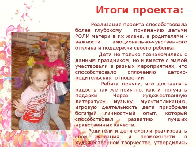 Итоги проекта:  Реализация проекта способствовала более глубокому пониманию детьми РОЛИ матери в их жизни, а родителями - важности эмоционально-чувственного отклика и поддержки своего ребенка.  Дети не только познакомились с данным праздником, но и вместе с мамой участвовали в разных мероприятиях, что способствовало сплочению детско-родительских отношений.  Ребята поняли, что доставлять радость так же приятно, как и получать подарки. Через художественную литературу, музыку, мультипликацию, игровую деятельность дети приобрели богатый личностный опыт, который способствовал развитию лучших нравственных качеств.  Родители и дети смогли реализовать свои желания и возможности в художественном творчестве, утвердились во мнении, что МАМА - это всегда тепло, уют, радость. А итоговое мероприятием по проекту - досуг «Сказка для любимой мамочки», показал высокий уровень взаимодействия родителей, детей и педагогов. 