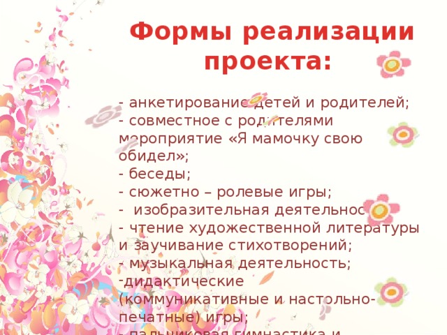 Формы реализации проекта: - анкетирование детей и родителей; - совместное с родителями мероприятие «Я мамочку свою обидел»; - беседы; - сюжетно – ролевые игры; - изобразительная деятельность; - чтение художественной литературы и заучивание стихотворений; - музыкальная деятельность; дидактические (коммуникативные и настольно-печатные) игры; - пальчиковая гимнастика и динамические паузы; - развлечение «Сказка для любимой мамы»; - и другие. 