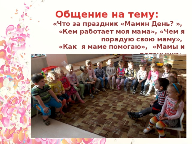 Общение на тему: «Что за праздник «Мамин День? », «Кем работает моя мама», «Чем я порадую свою маму», «Как я маме помогаю», «Мамы и детеныши»,  «Моя мама любит…», «Мамочка моя» и т.д. 