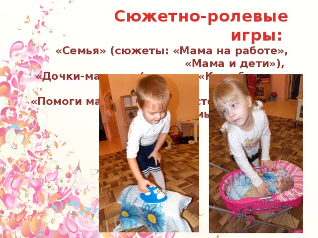  Сюжетно-ролевые игры: «Семья» (сюжеты: «Мама на работе», «Мама и дети»), «Дочки-матери» (сюжеты «Колыбельная для дочки», «Помоги маме накрыть на стол», «Помоги маме помыть посуду») и другие. 