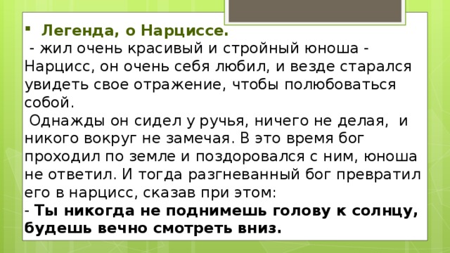 Легенда, о Нарциссе.   - жил очень красивый и стройный юноша - Нарцисс, он очень себя любил, и везде старался увидеть свое отражение, чтобы полюбоваться собой.  Однажды он сидел у ручья, ничего не делая,  и никого вокруг не замечая. В это время бог проходил по земле и поздоровался с ним, юноша не ответил. И тогда разгневанный бог превратил его в нарцисс, сказав при этом: - Ты никогда не поднимешь голову к солнцу, будешь вечно смотреть вниз.   