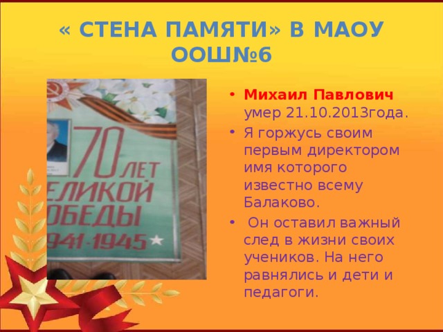 « Стена памяти» в МАОУ ООШ№6 Михаил Павлович умер 21.10.2013года. Я горжусь своим первым директором имя которого известно всему Балаково.  Он оставил важный след в жизни своих учеников. На него равнялись и дети и педагоги. 