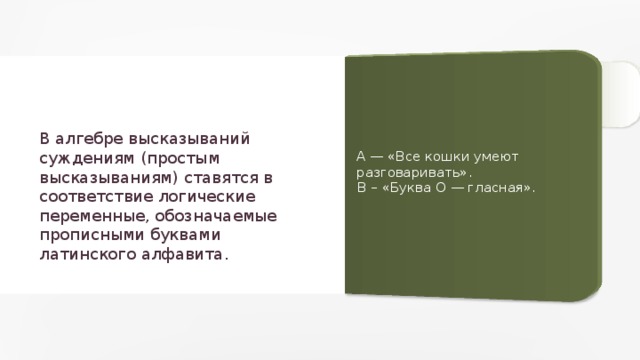 В алгебре высказываний суждениям (простым высказываниям) ставятся в соответствие логические переменные, обозначаемые прописными буквами латинского алфавита. A — «Все кошки умеют разговаривать». B – «Буква О — гласная». 