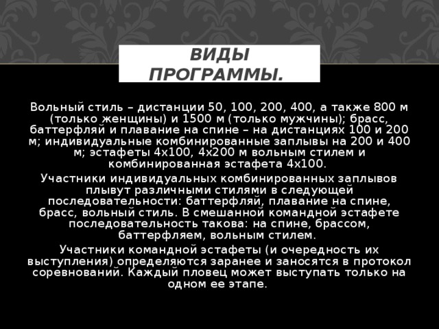 ВИДЫ ПРОГРАММЫ.  Вольный стиль – дистанции 50, 100, 200, 400, а также 800 м (только женщины) и 1500 м (только мужчины); брасс, баттерфляй и плавание на спине – на дистанциях 100 и 200 м; индивидуальные комбинированные заплывы на 200 и 400 м; эстафеты 4х100, 4х200 м вольным стилем и комбинированная эстафета 4х100. Участники индивидуальных комбинированных заплывов плывут различными стилями в следующей последовательности: баттерфляй, плавание на спине, брасс, вольный стиль. В смешанной командной эстафете последовательность такова: на спине, брассом, баттерфляем, вольным стилем. Участники командной эстафеты (и очередность их выступления) определяются заранее и заносятся в протокол соревнований. Каждый пловец может выступать только на одном ее этапе. 