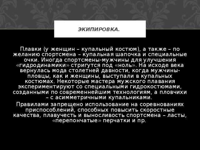 ЭКИПИРОВКА.  Плавки (у женщин – купальный костюм), а также – по желанию спортсмена – купальная шапочка и специальные очки. Иногда спортсмены-мужчины для улучшения «гидродинамики» стригутся под «ноль». На исходе века вернулась мода столетней давности, когда мужчины-пловцы, как и женщины, выступали в купальных костюмах. Некоторые мастера мужского плавания экспериментируют со специальными гидрокостюмами, созданными по современнейшим технологиям, а пловчихи – с асимметричными купальниками. Правилами запрещено использование на соревнованиях приспособлений, способных повысить скоростные качества, плавучесть и выносливость спортсмена – ласты, «перепончатые» перчатки и пр. 