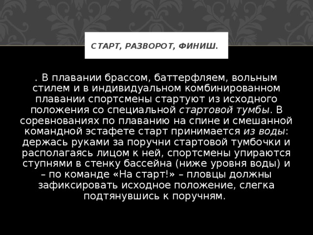 СТАРТ, РАЗВОРОТ, ФИНИШ.  . В плавании брассом, баттерфляем, вольным стилем и в индивидуальном комбинированном плавании спортсмены стартуют из исходного положения со специальной стартовой тумбы . В соревнованиях по плаванию на спине и смешанной командной эстафете старт принимается из воды : держась руками за поручни стартовой тумбочки и располагаясь лицом к ней, спортсмены упираются ступнями в стенку бассейна (ниже уровня воды) и – по команде «На старт!» – пловцы должны зафиксировать исходное положение, слегка подтянувшись к поручням. 