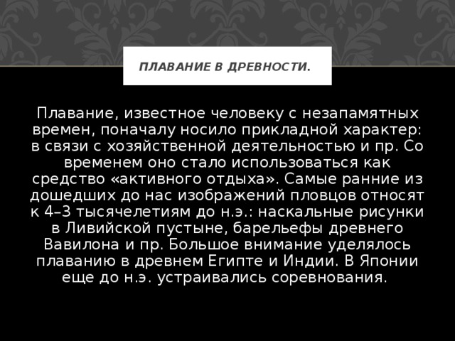 ПЛАВАНИЕ В ДРЕВНОСТИ.  Плавание, известное человеку с незапамятных времен, поначалу носило прикладной характер: в связи с хозяйственной деятельностью и пр. Со временем оно стало использоваться как средство «активного отдыха». Самые ранние из дошедших до нас изображений пловцов относят к 4–3 тысячелетиям до н.э.: наскальные рисунки в Ливийской пустыне, барельефы древнего Вавилона и пр. Большое внимание уделялось плаванию в древнем Египте и Индии. В Японии еще до н.э. устраивались соревнования. 