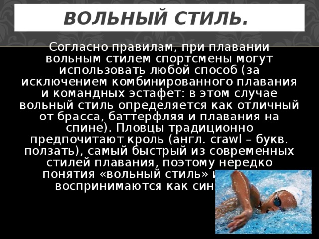 ВОЛЬНЫЙ СТИЛЬ.  Согласно правилам, при плавании вольным стилем спортсмены могут использовать любой способ (за исключением комбинированного плавания и командных эстафет: в этом случае вольный стиль определяется как отличный от брасса, баттерфляя и плавания на спине). Пловцы традиционно предпочитают кроль (англ. crawl – букв. ползать), самый быстрый из современных стилей плавания, поэтому нередко понятия «вольный стиль» и «кроль» воспринимаются как синонимы. 