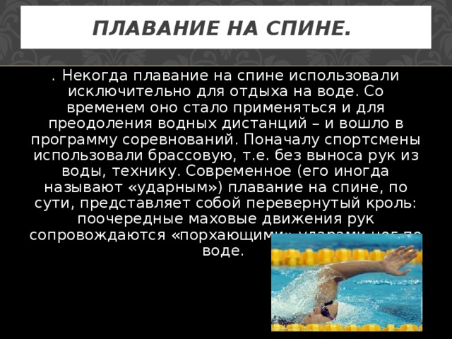 ПЛАВАНИЕ НА СПИНЕ.  . Некогда плавание на спине использовали исключительно для отдыха на воде. Со временем оно стало применяться и для преодоления водных дистанций – и вошло в программу соревнований. Поначалу спортсмены использовали брассовую, т.е. без выноса рук из воды, технику. Современное (его иногда называют «ударным») плавание на спине, по сути, представляет собой перевернутый кроль: поочередные маховые движения рук сопровождаются «порхающими» ударами ног по воде. 
