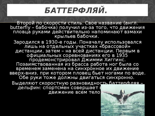 БАТТЕРФЛЯЙ.  Второй по скорости стиль. Свое название (англ. butterfly – бабочка) получил из-за того, что движения пловца руками действительно напоминают взмахи крыльев бабочки. Зародился в 1930-е годы. Поначалу использовался лишь на отдельных участках «брассовой» дистанции, затем – на всей дистанции. Первым в официальных соревнованиях его в 1935 продемонстрировал Джимми Хиггинс. Позаимствованная из брасса работа ног была со временем заменена на синхронное их движение вверх-вниз, при котором пловец бьет ногами по воде. Обе руки тоже должны двигаться синхронно. Выделяют скоростную разновидность баттерфляя – дельфин: спортсмен совершает волнообразное движение всем телом.  