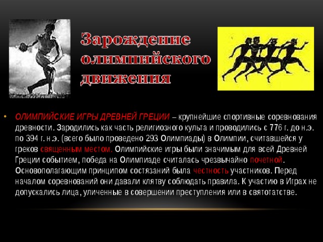 ОЛИМПИЙСКИЕ ИГРЫ ДРЕВНЕЙ ГРЕЦИИ  – крупнейшие спортивные соревнования древности. Зародились как часть религиозного культа и проводились с 776 г. до н.э. по 394 г. н.э. (всего было проведено 293 Олимпиады) в Олимпии, считавшейся у греков священным местом. Олимпийские игры были значимым для всей Древней Греции событием, победа на Олимпиаде считалась чрезвычайно почетной . Основополагающим принципом состязаний была честность участников. Перед началом соревнований они давали клятву соблюдать правила. К участию в Играх не допускались лица, уличенные в совершении преступления или в святотатстве. 