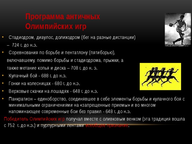 Программа античных Олимпийских игр Стадиодром, диаулос, долиходром (бег на разные дистанции) – 724 г. до н.э. Соревнования по борьбе и пентатлону (пятиборью),  включавшему, помимо борьбы и стадиодрома, прыжки, а  также метание копья и диска – 708 г. до н. э. Кулачный бой - 688 г. до н.э. Гонки на колесницах - 680 г. до н.э. Верховые скачки на лошадях - 648 г. до н.э. Панкратион – единоборство, соединявшее в себе элементы борьбы и кулачного боя с минимальными ограничениями на «запрещенные приемы» и во многом напоминающее современные бои без правил - 648 г. до н.э. Победитель Олимпийских игр получал вместе с оливковым венком (эта традиция вошла с 752 г. до н.э.) и пурпурными лентами всеобщее признание . 