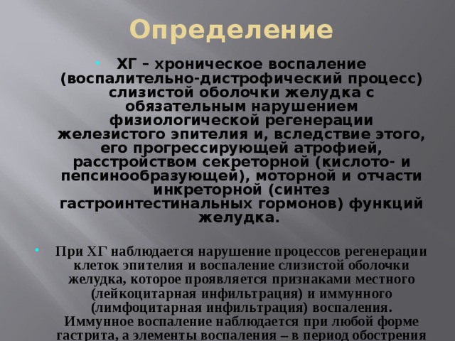 Определение ХГ – хроническое воспаление (воспалительно-дистрофический процесс) слизистой оболочки желудка с обязательным нарушением физиологической регенерации железистого эпителия и, вследствие этого, его прогрессирующей атрофией, расстройством секреторной (кислото- и пепсинообразующей), моторной и отчасти инкреторной (синтез гастроинтестинальных гормонов) функций желудка.   При ХГ наблюдается нарушение процессов регенерации клеток эпителия и воспаление слизистой оболочки желудка, которое проявляется признаками местного (лейкоцитарная инфильтрация) и иммунного (лимфоцитарная инфильтрация) воспаления. Иммунное воспаление наблюдается при любой форме гастрита, а элементы воспаления – в период обострения заболевания.  