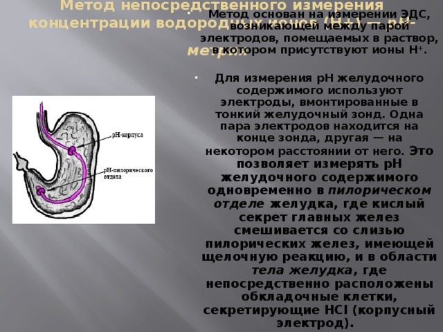 Метод непосредственного измерения концентрации водородных ионов (Н+) — рН-метрия  Метод основан на измерении ЭДС, возникающей между парой электродов, помещаемых в раствор, в котором присутствуют ионы Н + .  Для измерения рН желудочного содержимого используют электроды, вмонтированные в тонкий желудочный зонд. Одна пара электродов находится на конце зонда, другая — на некотором расстоянии от него. Это позволяет измерять рН желудочного содержимого одновременно в пилорическом отделе желудка, где кислый секрет главных желез смешивается со слизью пилорических желез, имеющей щелочную реакцию, и в области тела желудка , где непосредственно расположены обкладочные клетки, секретирующие HCl (корпусный электрод).   