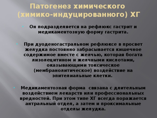 Патогенез химического  (химико-индуцированного) ХГ Он подразделяется на рефлюкс гастрит и медикаментозную форму гастрита.  При дуоденогастральном рефлюксе в просвет желудка постоянно забрасывается кишечное содержимое вместе с желчью, которая богата лизолецитином и желчными кислотами, оказывающими токсическое (мембранолитическое) воздействие на эпителиальные клетки.  Медикаментозная форма связана с длительным воздействием лекарств или профессиональных вредностей. При этом типе ХГ всегда поражается антральный отдел, а затем и проксимальные отделы желудка. 