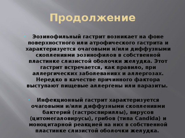 Продолжение Эозинофильный гастрит возникает на фоне поверхностного или атрофического гастрита и характеризуется очаговыми и/или диффузными скоплениями эозинофилов в собственной пластинке слизистой оболочки желудка. Этот гастрит встречается, как правило, при аллергических заболеваниях и аллергозах. Нередко в качестве причинного фактора выступают пищевые аллергены или паразиты.  Инфекционный гастрит  характеризуется очаговыми и/или диффузными скоплениями бактерий (гастроспириллы), вирусов (цитомегаловирусы), грибов (типа Candida) и моноцитарной реакцией на них в собственной пластинке слизистой оболочки желудка. 