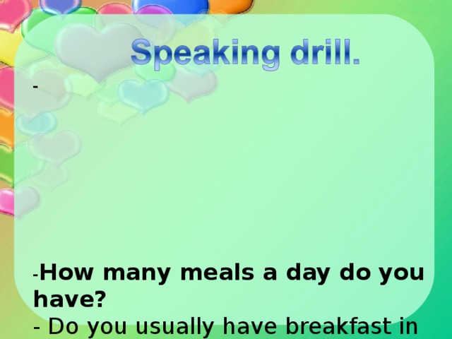 -           - How many meals a day do you have?  - Do you usually have breakfast in the morning?   - Do you like juice for breakfast?   - Do you like milk for lunch?  -What food do you like to eat?   - Do you eat a lot of sweets?   - What fruit and vegetables do you prefer?  - How many times do you eat in a day?         