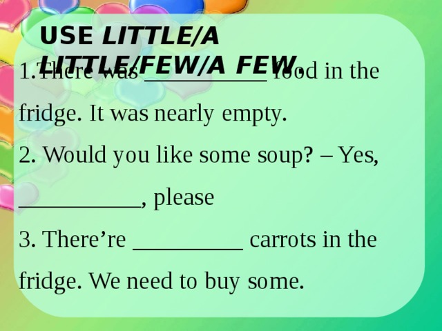 USE LITTLE/A LITTLE/FEW/A FEW . 1. There was __________ food in the fridge. It was nearly empty. 2. Would you like some soup? – Yes, __________, please 3. There’re _________ carrots in the fridge. We need to buy some. 