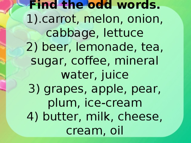 Find the odd words.  1).carrot, melon, onion, cabbage, lettuce  2) beer, lemonade, tea, sugar, coffee, mineral water, juice  3) grapes, apple, pear, plum, ice-cream  4) butter, milk, cheese, cream, oil 