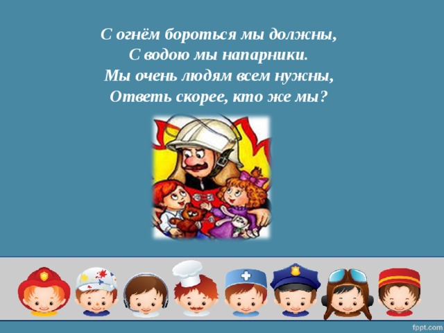 С огнём бороться мы должны,  С водою мы напарники.  Мы очень людям всем нужны,  Ответь скорее, кто же мы?   