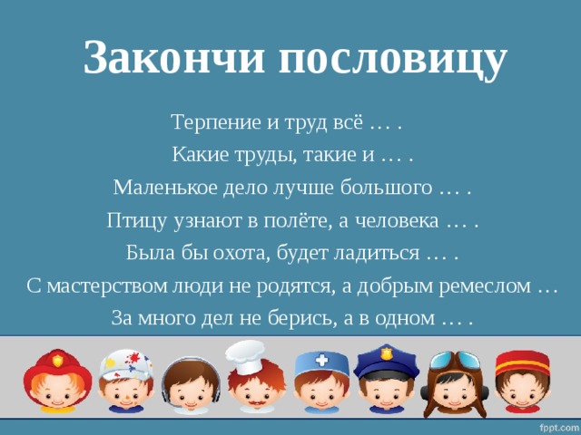 Закончи пословицу Терпение и труд всё … . Какие труды, такие и … . Маленькое дело лучше большого … . Птицу узнают в полёте, а человека … . Была бы охота, будет ладиться … . С мастерством люди не родятся, а добрым ремеслом … За много дел не берись, а в одном … . 
