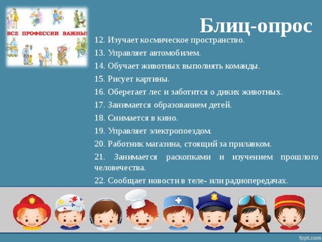 Блиц-опрос 12. Изучает космическое пространство. 13. Управляет автомобилем. 14. Обучает животных выполнять команды. 15. Рисует картины. 16. Оберегает лес и заботится о диких животных. 17. Занимается образованием детей. 18. Снимается в кино. 19. Управляет электропоездом. 20. Работник магазина, стоящий за прилавком. 21. Занимается раскопками и изучением прошлого человечества. 22. Сообщает новости в теле- или радиопередачах. 