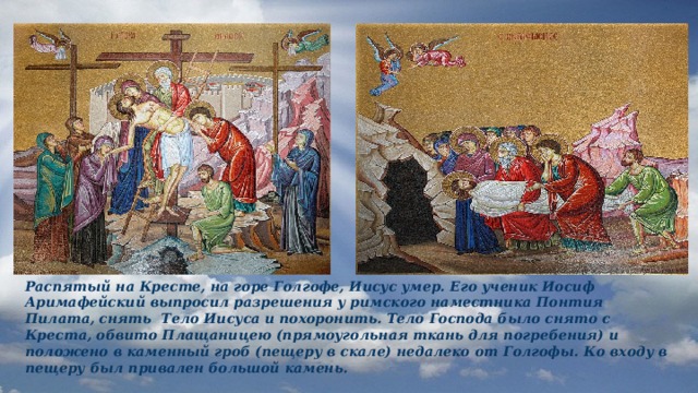 Распятый на Кресте, на горе Голгофе, Иисус умер. Его ученик Иосиф Аримафейский выпросил разрешения у римского наместника Понтия Пилата, снять Тело Иисуса и похоронить. Тело Господа было снято с Креста, обвито Плащаницею (прямоугольная ткань для погребения) и положено в каменный гроб (пещеру в скале) недалеко от Голгофы. Ко входу в пещеру был привален большой камень. 
