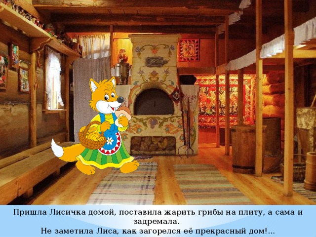 Пришла Лисичка домой, поставила жарить грибы на плиту, а сама и задремала. Не заметила Лиса, как загорелся её прекрасный дом!... Проснулась Лисичка – дым глаза выедает, в нос набивается… 