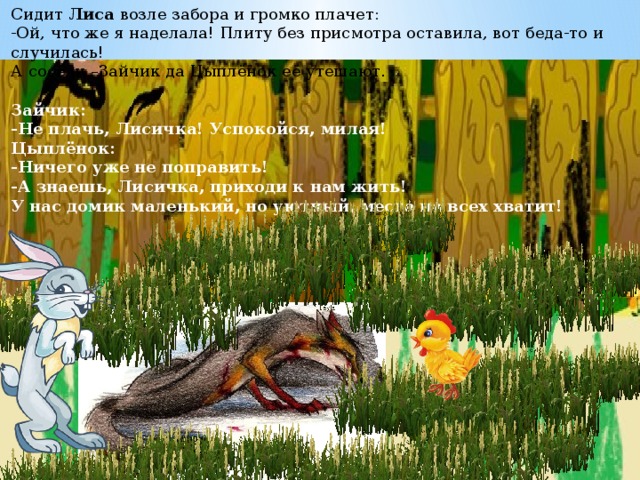 Сидит  Лиса  возле забора и громко плачет:  -Ой, что же я наделала! Плиту без присмотра оставила, вот беда-то и случилась!   А соседи –Зайчик да Цыплёнок её утешают.   Зайчик:  -Не плачь, Лисичка! Успокойся, милая!  Цыплёнок:  -Ничего уже не поправить!  -А знаешь, Лисичка, приходи к нам жить!  У нас домик маленький, но уютный, места на всех хватит!    
