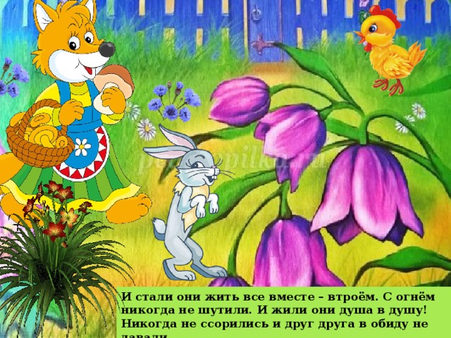 И стали они жить все вместе – втроём. С огнём никогда не шутили. И жили они душа в душу! Никогда не ссорились и друг друга в обиду не давали. 