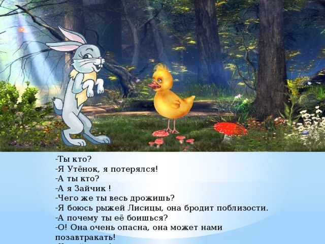 -Ты кто?   -Я Утёнок, я потерялся!  -А ты кто?  -А я Зайчик !  -Чего же ты весь дрожишь?  -Я боюсь рыжей Лисицы, она бродит поблизости.  -А почему ты её боишься?  -О! Она очень опасна, она может нами позавтракать!  -Какой ужас!.. 