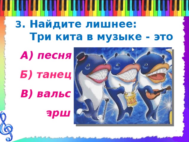 3 . Найдите лишнее:  Три кита в музыке - это А) песня Б) танец В) вальс Г) марш 