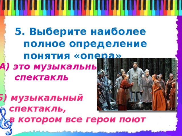5. Выберите наиболее полное определение понятия «опера»   А) это музыкальный  спектакль Б) музыкальный  спектакль,  в котором все герои поют 